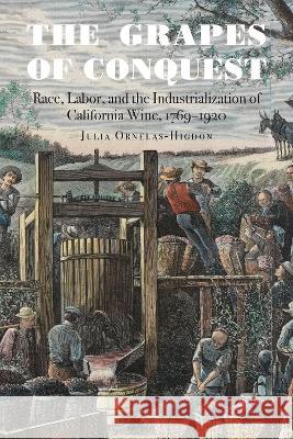 The Grapes of Conquest – Race, Labor, and the Industrialization of California Wine, 1769–1920 Julia Ornelas–higdon 9781496239518