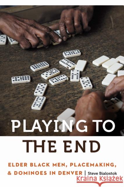 Playing to the End: Elder Black Men, Placemaking, and Dominoes in Denver Steve Bialostok 9781496244963 University of Nebraska Press