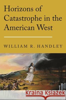 Horizons of Catastrophe in the American West William R. Handley 9781496246103 University of Nebraska Press