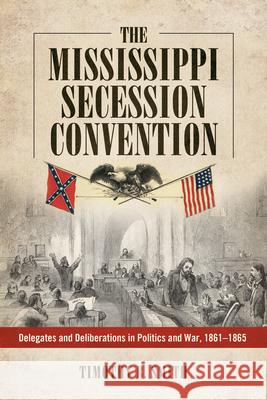 Mississippi Secession Convention: Delegates and Deliberations in Politics and War, 1861-1865 Timothy B. Smith 9781496809575 University Press of Mississippi