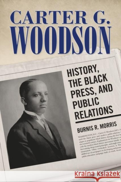 Carter G. Woodson: History, the Black Press, and Public Relations Burnis R. Morris 9781496814074 University Press of Mississippi