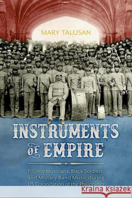 Instruments of Empire: Filipino Musicians, Black Soldiers, and Military Band Music During Us Colonization of the Philippines Mary Talusan 9781496835666 University Press of Mississippi