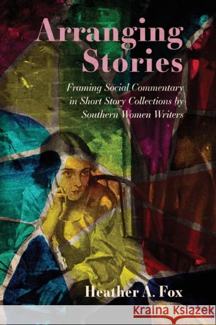 Arranging Stories: Framing Social Commentary in Short Story Collections by Southern Women Writers Heather A. Fox 9781496840509 University Press of Mississippi