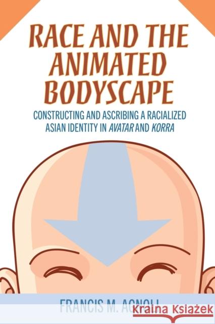 Race and the Animated Bodyscape: Constructing and Ascribing a Racialized Asian Identity in Avatar and Korra Francis M. Agnoli 9781496845092 University Press of Mississippi