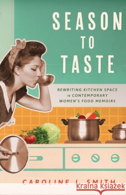 Season to Taste: Rewriting Kitchen Space in Contemporary Women\'s Food Memoirs Caroline J. Smith 9781496845627 University Press of Mississippi