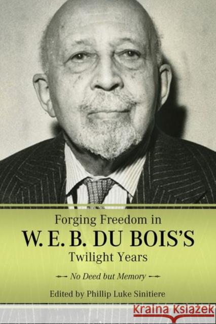 Forging Freedom in W. E. B. Du Bois\'s Twilight Years: No Deed But Memory Phillip Luke Sinitiere 9781496846167