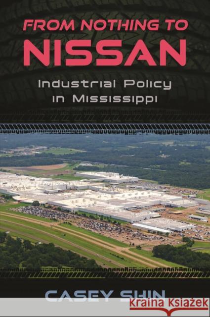 From Nothing to Nissan: Industrial Policy in Mississippi Casey Shin 9781496862549 University Press of Mississippi
