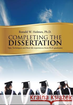 Completing the Dissertation: Tips, Techniques and Real-Life Experiences from PH.D. Graduates Ph. D. Ronald W. Holmes 9781496931047