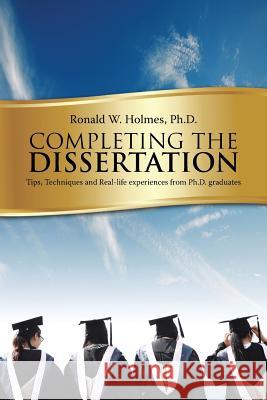 Completing the Dissertation: Tips, Techniques and Real-Life Experiences from PH.D. Graduates Ph. D. Ronald W. Holmes 9781496931054