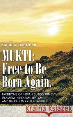 Mukti: Free to Be Born Again: Partitions of Indian Subcontinent, Islamism, Hinduism, Leftism, and Liberation of the Faithful Sachi Dastidar 9781496944825