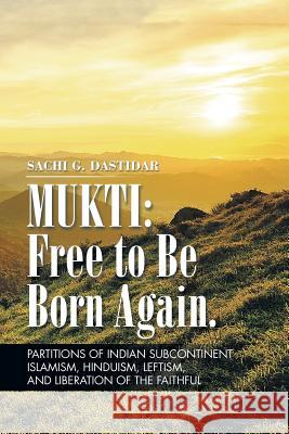 Mukti: Free to Be Born Again: Partitions of Indian Subcontinent, Islamism, Hinduism, Leftism, and Liberation of the Faithful Sachi Dastidar 9781496944832