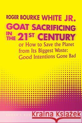 Goat Sacrificing in the 21st Century: How to Save the Planet from its Biggest Waste: Good Intentions Gone Bad White, Roger Bourke, Jr. 9781496945617