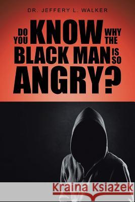 Do You Know Why the Black Man Is So Angry? Dr Jeffery L. Walker 9781496956293