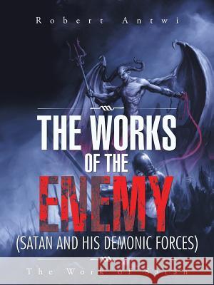 The Works of the Enemy(Satan and His Demonic Forces): The Work of Satan Antwi, Robert 9781496972637