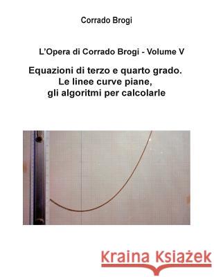 L'Opera di Corrado Brogi - Volume V: Equazioni di terzo e quarto grado. Le linee curve piane, gli algoritmi per calcolarle Brogi, Giovanni 9781497318595 Createspace
