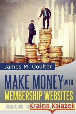 Make Money with Membership Websites: Online Income Through Monthly Paying Members James M. Coulter 9781497323162