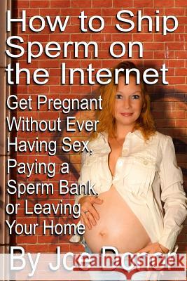 How to Ship Sperm on the Internet: Get Pregnant Without Ever Having Sex, Paying a Sperm Bank, or Leaving Your Home Joe Donor 9781497336490 Createspace