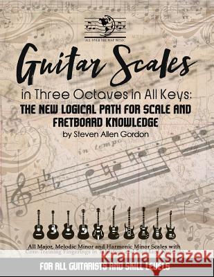 Guitar Scales in Three Octaves in All Keys: The New, Logical Path for Scale and Fretboard Knowledge Dr Steven Allen Gordon 9781497339798