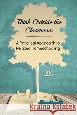 Think Outside the Classroom: A Practical Approach to Relaxed Homeschooling Kelly Crawford Luke Crawford 9781497352605