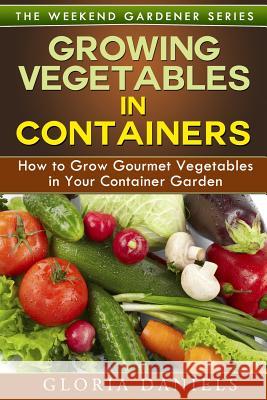 Growing Vegetables in Containers: How to Grow Gourmet Vegetables in Your Container Garden Gloria Daniels 9781497357662 Createspace