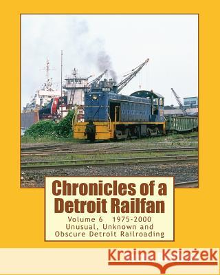 Chronicles of a Detroit Railfan Volume 6: Unusual, Unknown and Obscure Railroading In Detroit, 1975 to 2000 Babbish, Byron 9781497361058 Createspace