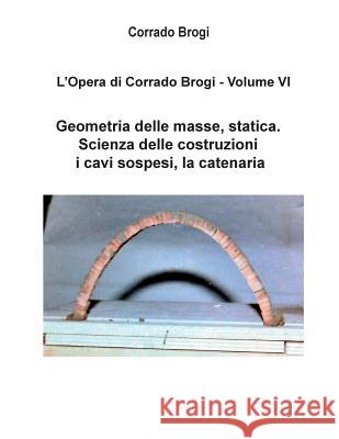 L'Opera di Corrado Brogi - Volume VI: Geometria delle masse, statica. Scienza delle costruzioni, i cavi sospesi, la catenaria Brogi, Giovanni 9781497363540 Createspace