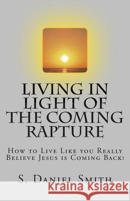 Living in Light of the Coming Rapture: How to Live Like you Really Believe Jesus is Coming Back! Smith, S. Daniel 9781497365995 Createspace