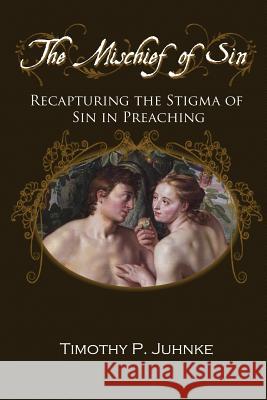 The Mischief of Sin: Recapturing the Stigma of Sin in Preaching Timothy Paul Juhnke 9781497371637