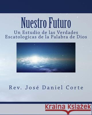 Nuestro Futuro: Un Estudio de las Verdades Escatologicas de la Palabra de Dios Corte, Jose Daniel 9781497373761 Createspace