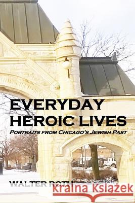 Everyday Heroic Lives: Portraits from Chicago's Jewish Past Walter Roth 9781497382237 Createspace Independent Publishing Platform