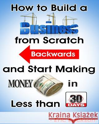 How to Build a Business from Scratch Backwards and Start Making Money in less than 30 days Erickson, Eric 9781497406629