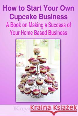 How to Start Your Own Cupcake Business: A Book on Making a Success of Your Home Based Business Kaye Dennan 9781497412064 Createspace