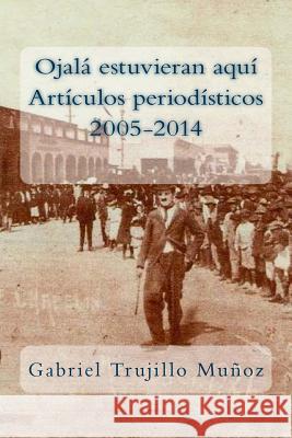 Ojalá estuvieran aquí (Artículos periodísticos 2005-2014) Trujillo Munoz, Gabriel 9781497417632