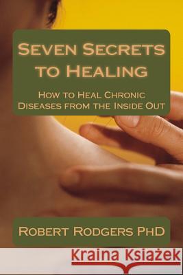 Seven Secrets to Healing: How to Heal Chronic Diseases from the Inside Out Robert Rodger 9781497423282 Createspace