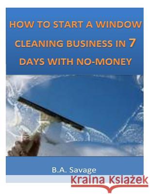 How To Start A Window Cleaning Business In 7 Days With No-Money Savage, B. a. 9781497425644 Createspace