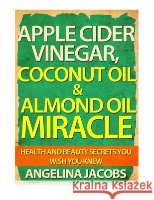 Apple Cider Vinegar, Coconut Oil & Almond Oil Miracle: Health and Beauty Secrets You Wish You Knew Angelina Jacobs 9781497432659 Createspace