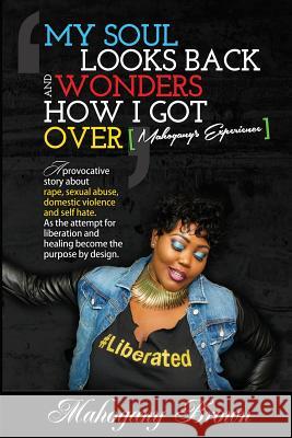 My Soul Looks Back and Wonders How I Got Over, Mahogany's Experience: A provocative story about rape, sexual abuse, domestic violence and self hate. A Ramisi Miles Dwight Myrick Mahogany Brown 9781497445741