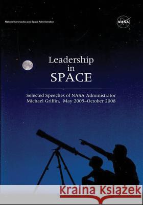 Leadership in Space: Selected Speeches of NASA Administrator Michael Griffin, May 2005 - October 2008 National Aeronautics and Administration 9781497451261
