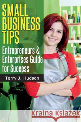 Small Business Tips: Entrepreneurs and Enterprises Guide for Success Terry J. Hudson 9781497454583