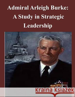 Admiral Arleigh Burke - A Study in Strategic Leadership U. S. Army Command and General Staff Col 9781497461642 Createspace