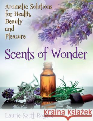 Scents of Wonder: Aromatic Solutions for Health, Beauty and Pleasure Laurie Szott-Rogers 9781497468665 Createspace