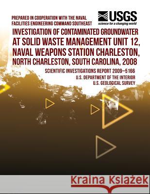 Investigation of Contaminated Groundwater at Solid Waste Management Unit 12, Naval Weapons Station Charleston, North Charleston, South Carolina, 2008 U. S. Department of the Interior 9781497501416