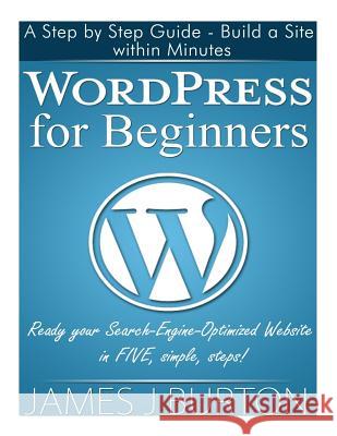 WordPress for Beginners: A Step by Step Guide - Build a Site within Minutes. Ready your Search-Engine-Optimized Website in FIVE, simple, steps! Burton, James J. 9781497505100 Createspace