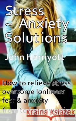 Stress Anxiety Solutions: How to relieve stress, overcome loneliness, fear & anxiety from today onwards. Harriyott, John 9781497506787 Createspace