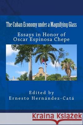 The Cuban Economy under a Magnifying Glass: Essays in Honor of Oscar Espinosa Chepe Ernesto Hernandez-Cata 9781497511972