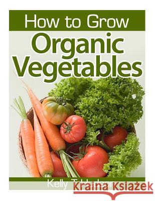 How to Grow Organic Vegetables: Your Guide To Growing Vegetables in Your Organic Garden Hudson, Kelly T. 9781497516489 Createspace