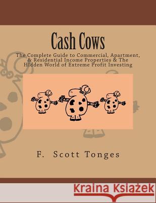 Cash Cows: The Complete Guide to Commercial, Apartment, & Residential Income Properties & The HIdden World of Extreme Profit Inve Tonges, F. Scott 9781497519916 Createspace