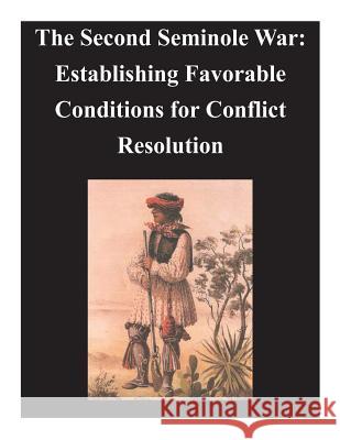 Second Seminole War - Establishing Favorable Conditions for Conflict Resolution U. S. Army Command and General Staff Col 9781497521919 Createspace