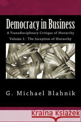 Democracy in Business: A Transdisciplinary Critique of Hierarchy G. Michael Blahnik 9781497530164