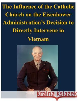 The Influence of the Catholic Church on the Eisenhower Administration's Decision to Directly Intervene in Vietnam U. S. Army Command and General Staff Col 9781497533875 Createspace